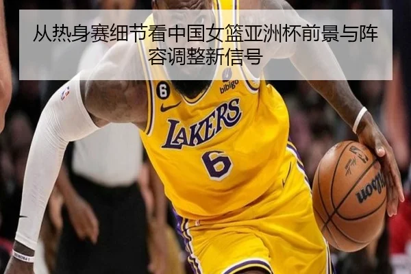 从热身赛细节看中国女篮亚洲杯前景与阵容调整新信号